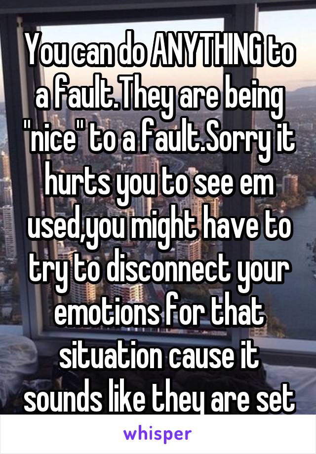 You can do ANYTHING to a fault.They are being "nice" to a fault.Sorry it hurts you to see em used,you might have to try to disconnect your emotions for that situation cause it sounds like they are set