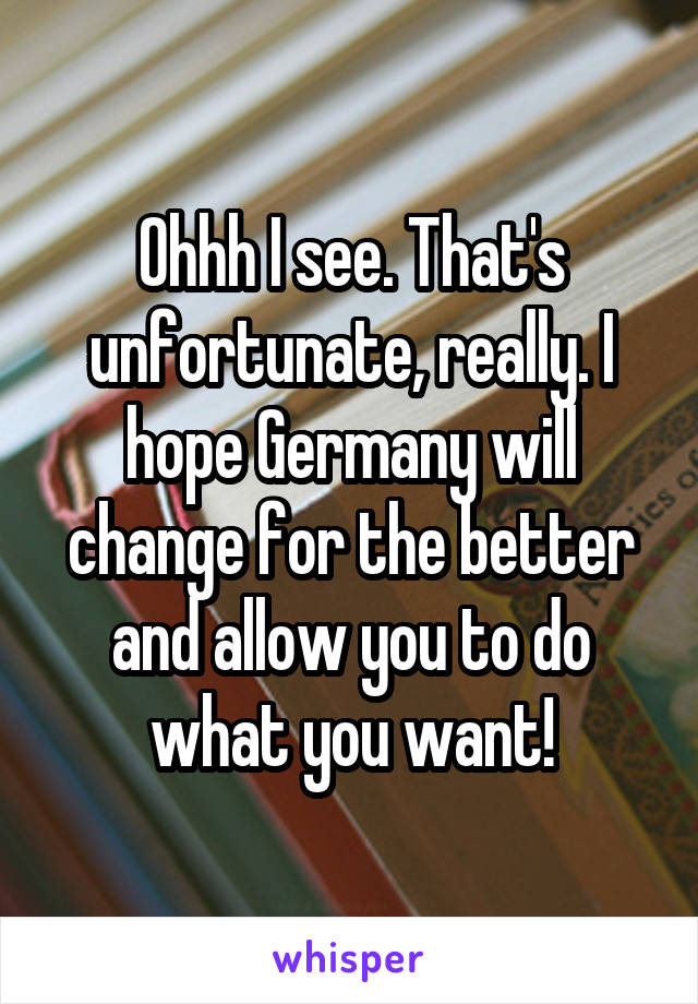 Ohhh I see. That's unfortunate, really. I hope Germany will change for the better and allow you to do what you want!