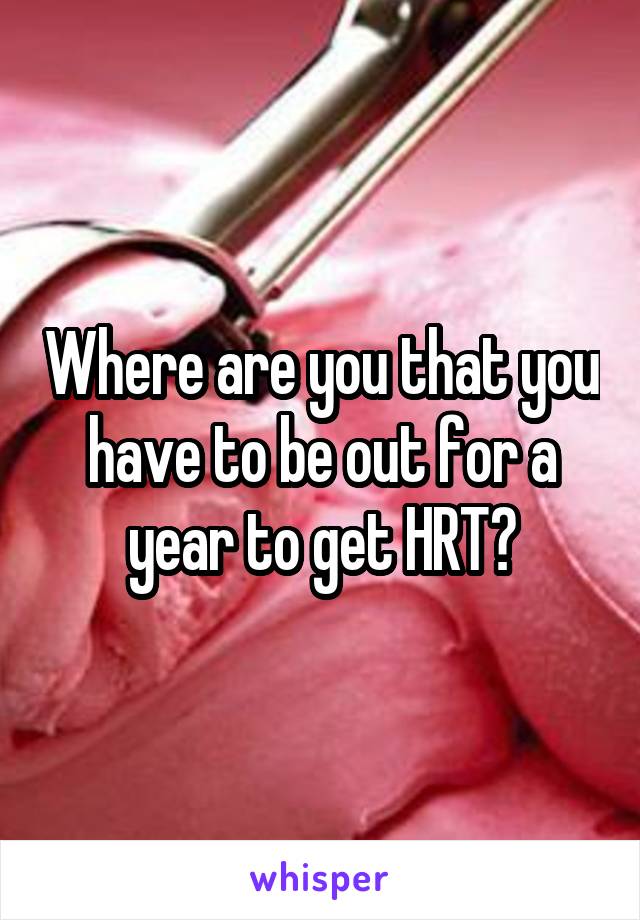 Where are you that you have to be out for a year to get HRT?