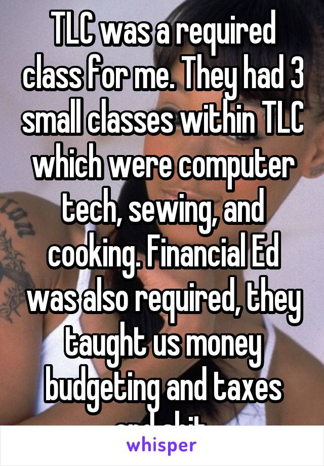 TLC was a required class for me. They had 3 small classes within TLC which were computer tech, sewing, and cooking. Financial Ed was also required, they taught us money budgeting and taxes and shit.