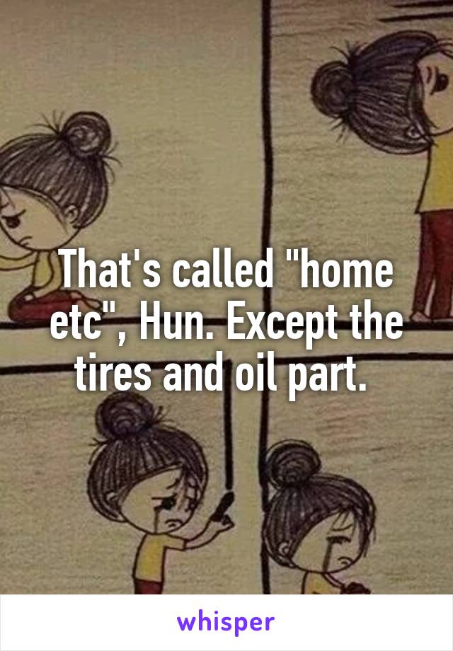 That's called "home etc", Hun. Except the tires and oil part. 