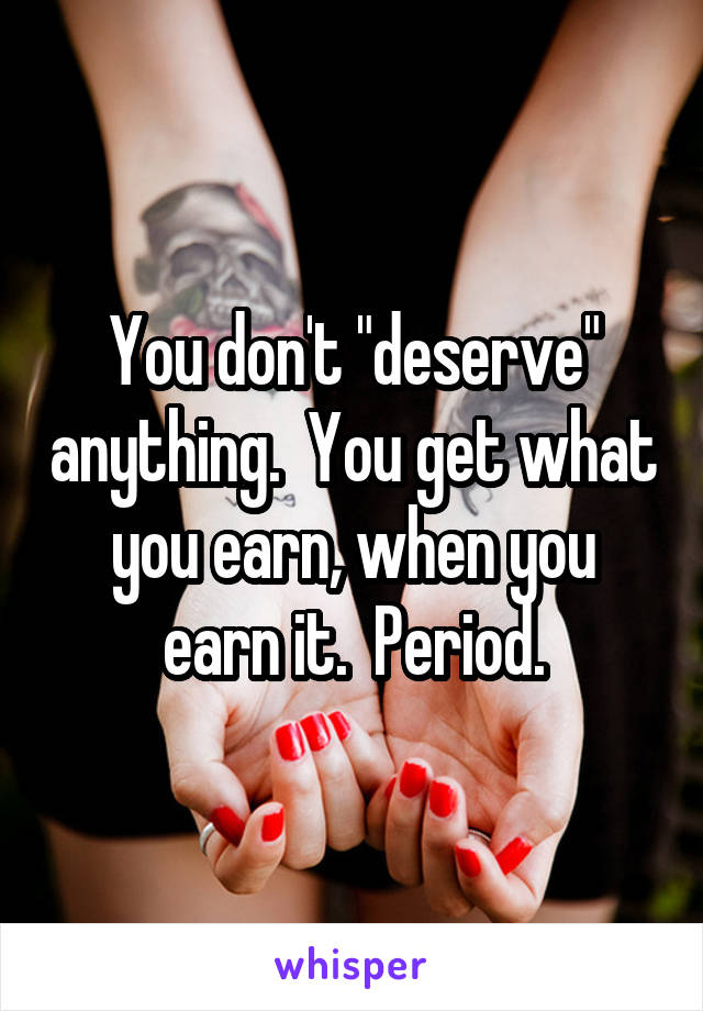 You don't "deserve" anything.  You get what you earn, when you earn it.  Period.