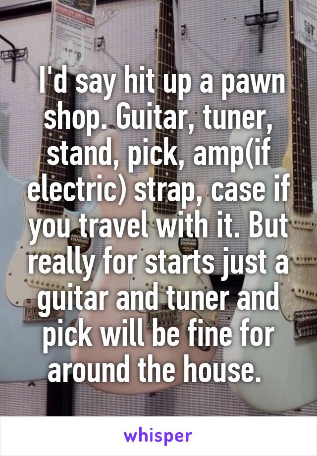  I'd say hit up a pawn shop. Guitar, tuner, stand, pick, amp(if electric) strap, case if you travel with it. But really for starts just a guitar and tuner and pick will be fine for around the house. 