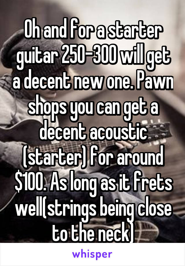 Oh and for a starter guitar 250-300 will get a decent new one. Pawn shops you can get a decent acoustic (starter) for around $100. As long as it frets well(strings being close to the neck)