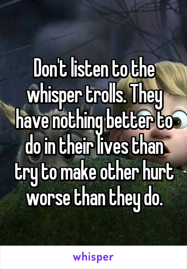 Don't listen to the whisper trolls. They have nothing better to do in their lives than try to make other hurt worse than they do.