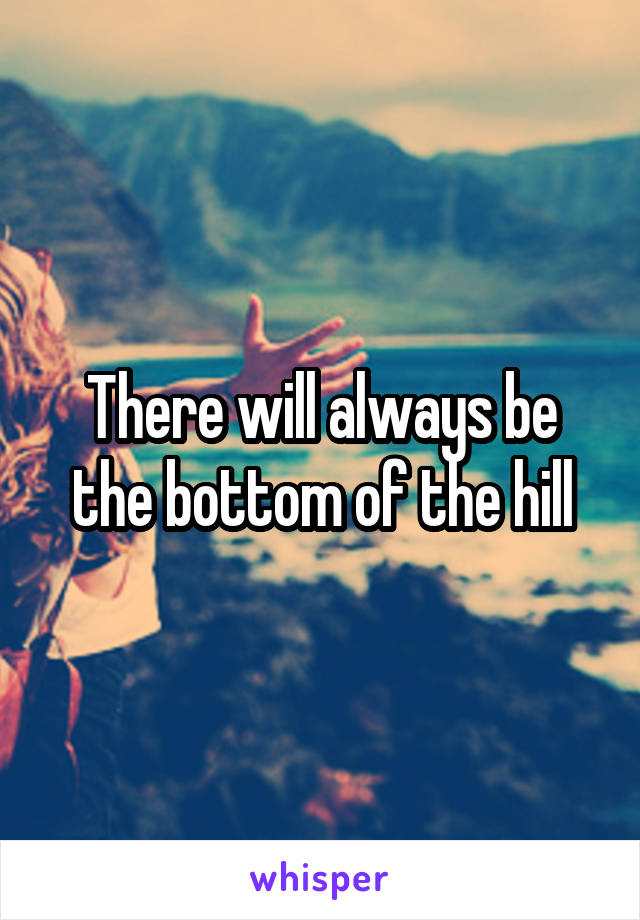 There will always be the bottom of the hill