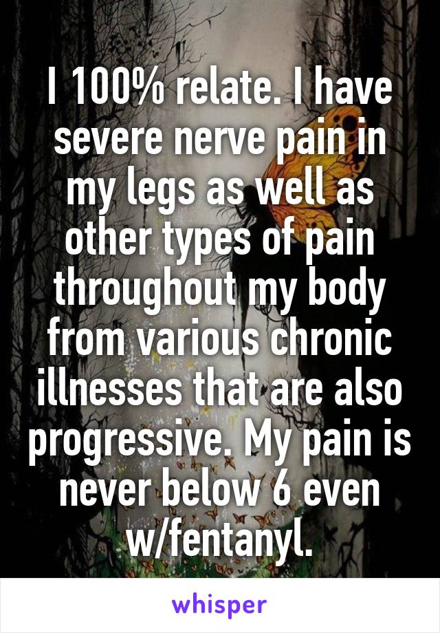 I 100% relate. I have severe nerve pain in my legs as well as other types of pain throughout my body from various chronic illnesses that are also progressive. My pain is never below 6 even w/fentanyl.