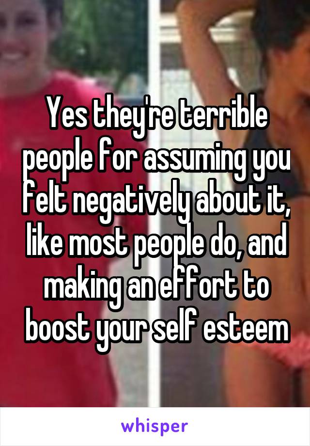 Yes they're terrible people for assuming you felt negatively about it, like most people do, and making an effort to boost your self esteem