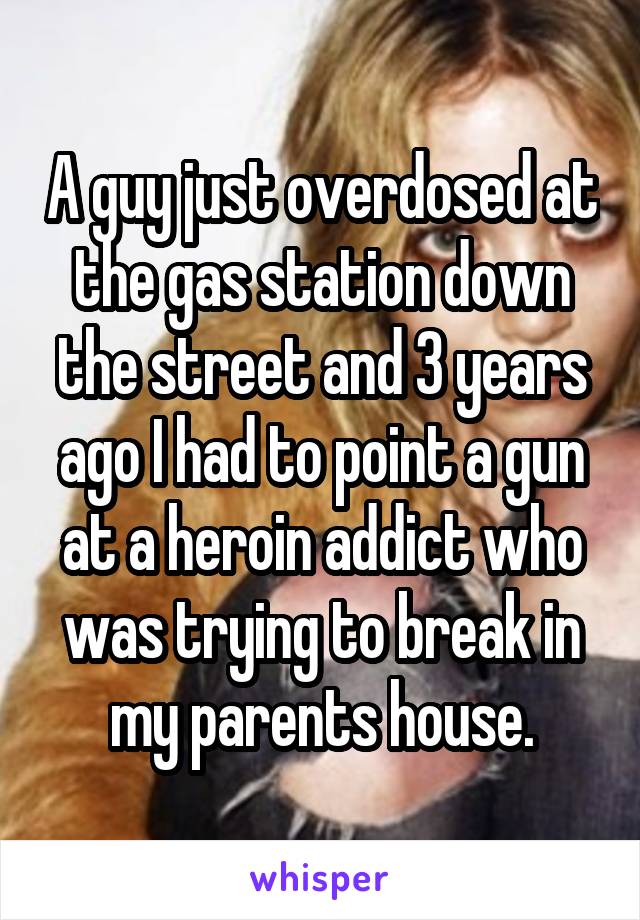 A guy just overdosed at the gas station down the street and 3 years ago I had to point a gun at a heroin addict who was trying to break in my parents house.