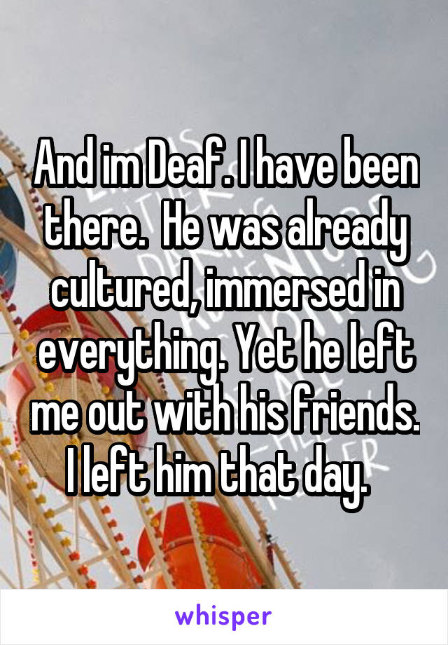 And im Deaf. I have been there.  He was already cultured, immersed in everything. Yet he left me out with his friends. I left him that day.  