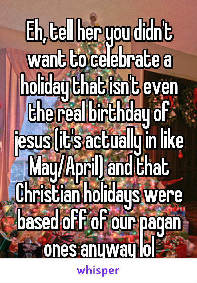 Eh, tell her you didn't want to celebrate a holiday that isn't even the real birthday of jesus (it's actually in like May/April) and that Christian holidays were based off of our pagan ones anyway lol