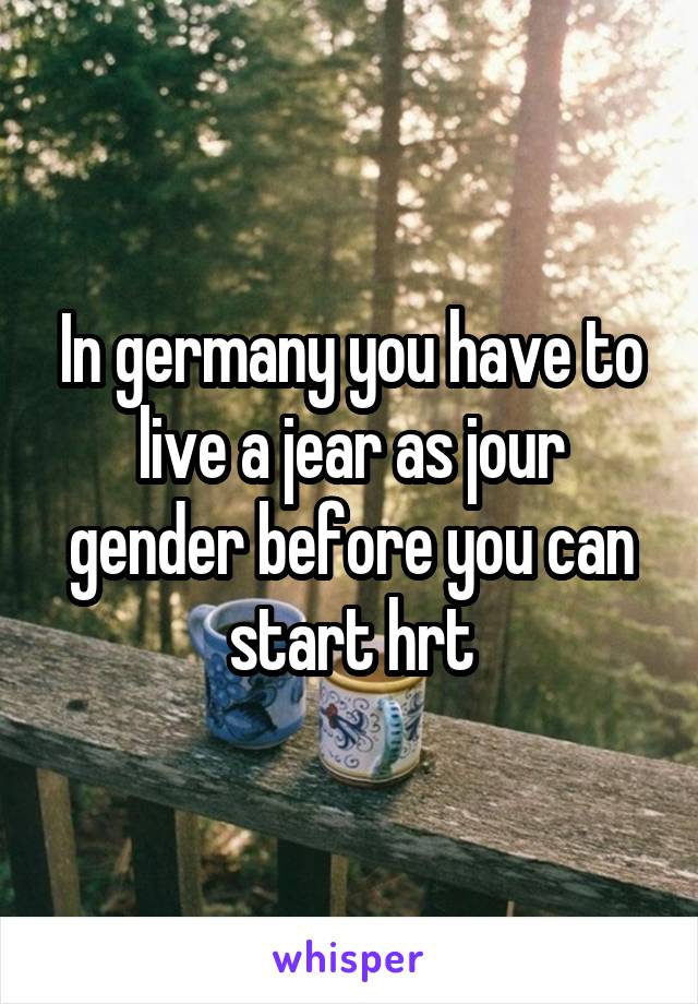 In germany you have to live a jear as jour gender before you can start hrt