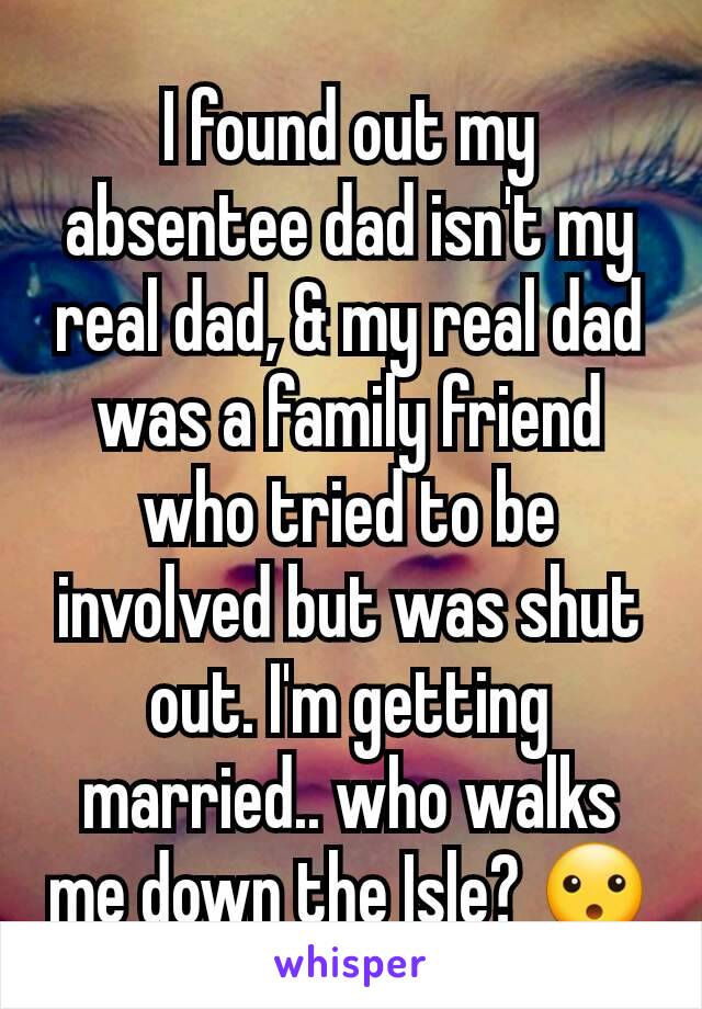 I found out my absentee dad isn't my real dad, & my real dad was a family friend who tried to be involved but was shut out. I'm getting married.. who walks me down the Isle? 😮