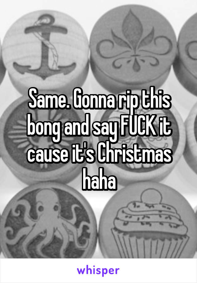 Same. Gonna rip this bong and say FUCK it cause it's Christmas haha