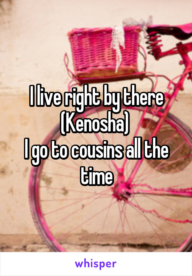 I live right by there (Kenosha) 
I go to cousins all the time