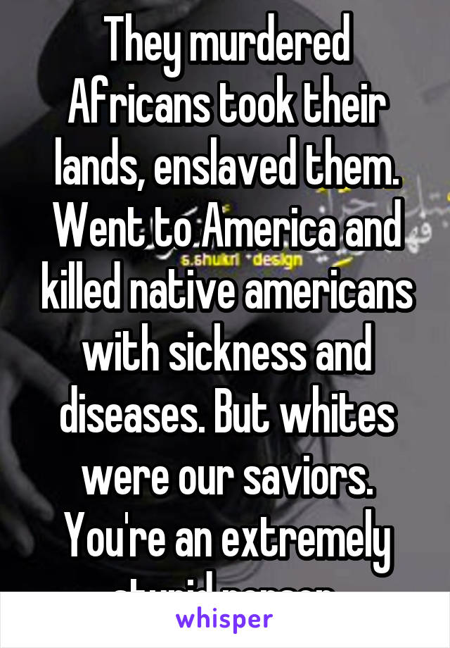 They murdered Africans took their lands, enslaved them. Went to America and killed native americans with sickness and diseases. But whites were our saviors. You're an extremely stupid person.