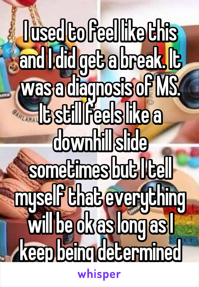 I used to feel like this and I did get a break. It was a diagnosis of MS. It still feels like a downhill slide sometimes but I tell myself that everything will be ok as long as I keep being determined