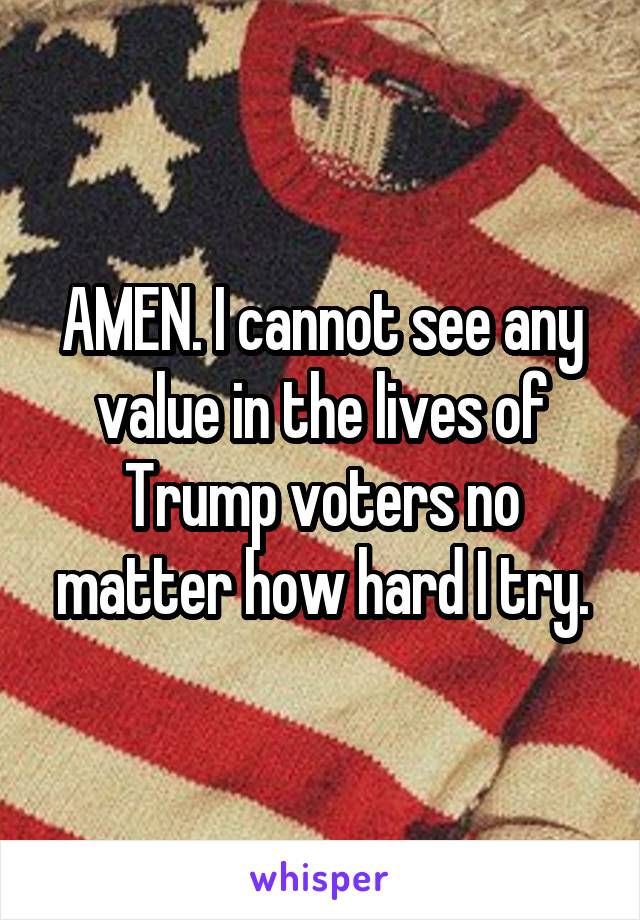 AMEN. I cannot see any value in the lives of Trump voters no matter how hard I try.