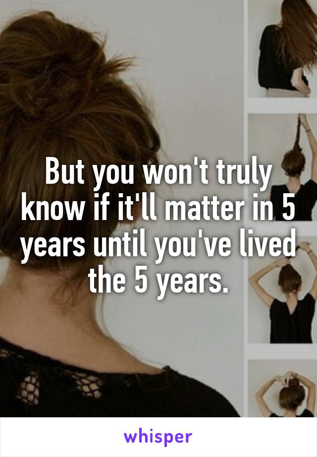 But you won't truly know if it'll matter in 5 years until you've lived the 5 years.