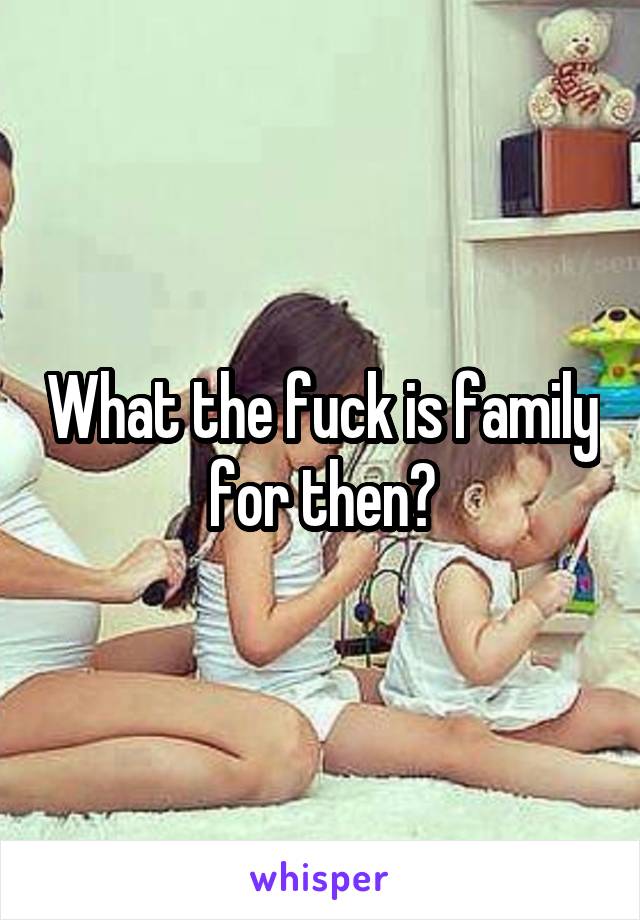 What the fuck is family for then?
