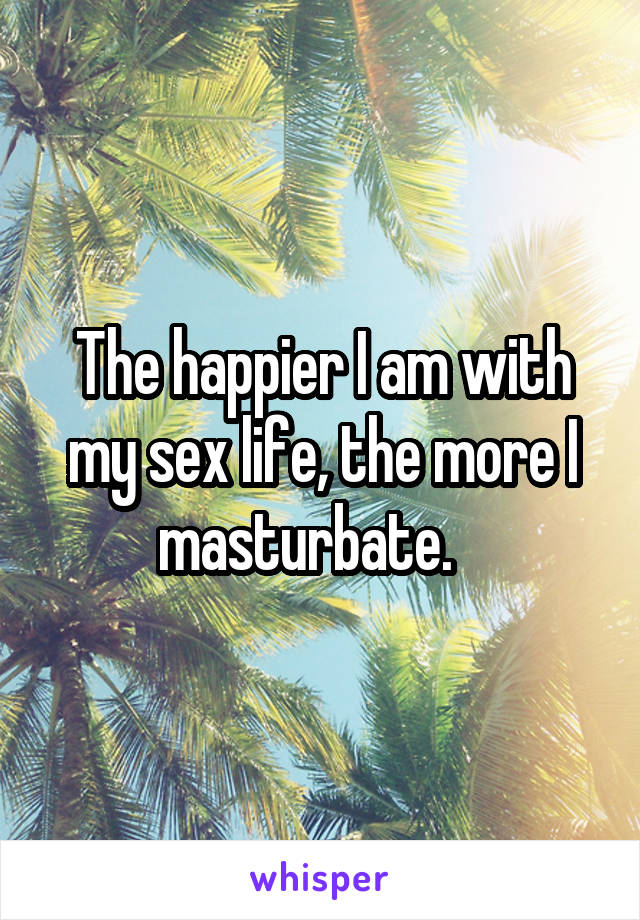 The happier I am with my sex life, the more I masturbate.   