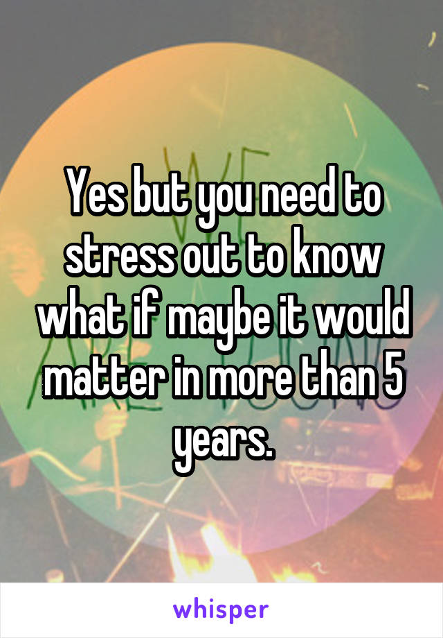 Yes but you need to stress out to know what if maybe it would matter in more than 5 years.