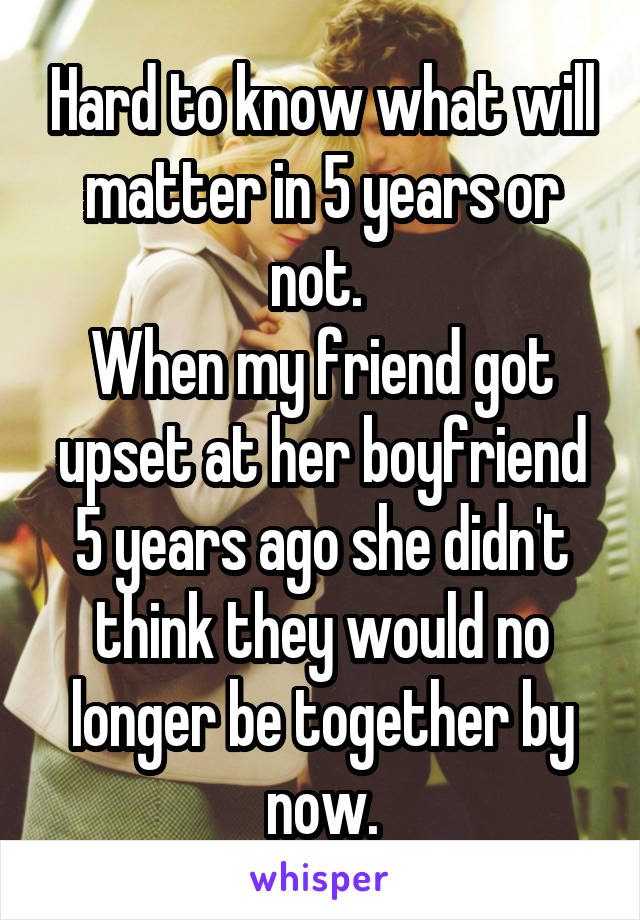 Hard to know what will matter in 5 years or not. 
When my friend got upset at her boyfriend 5 years ago she didn't think they would no longer be together by now.