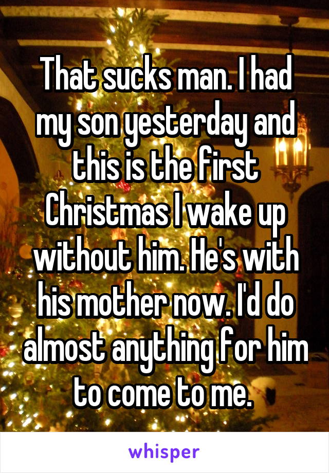 That sucks man. I had my son yesterday and this is the first Christmas I wake up without him. He's with his mother now. I'd do almost anything for him to come to me. 