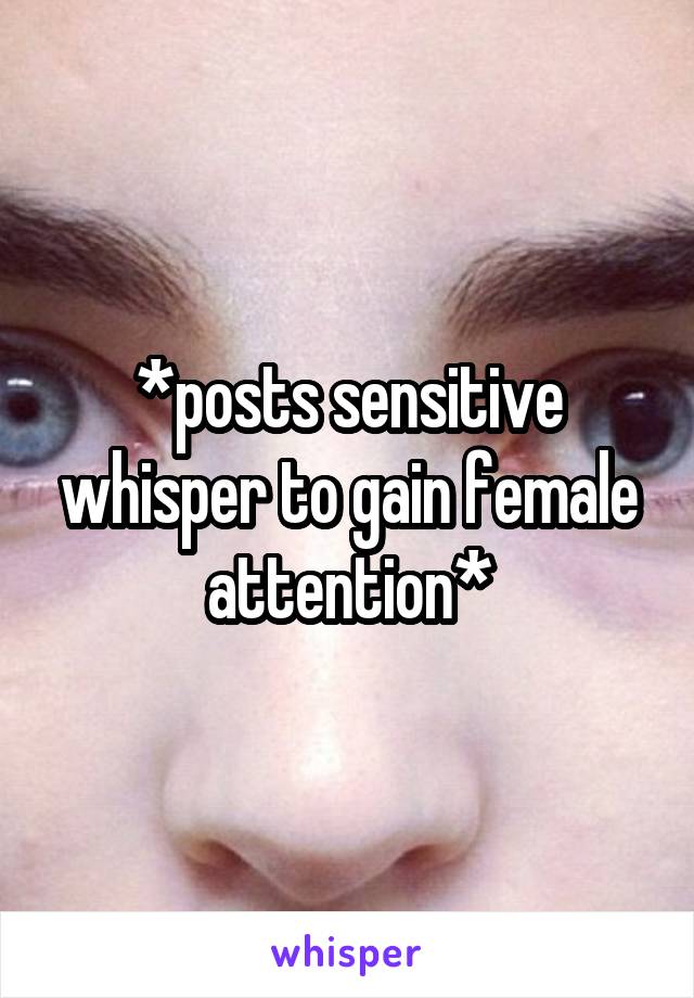 *posts sensitive whisper to gain female attention*