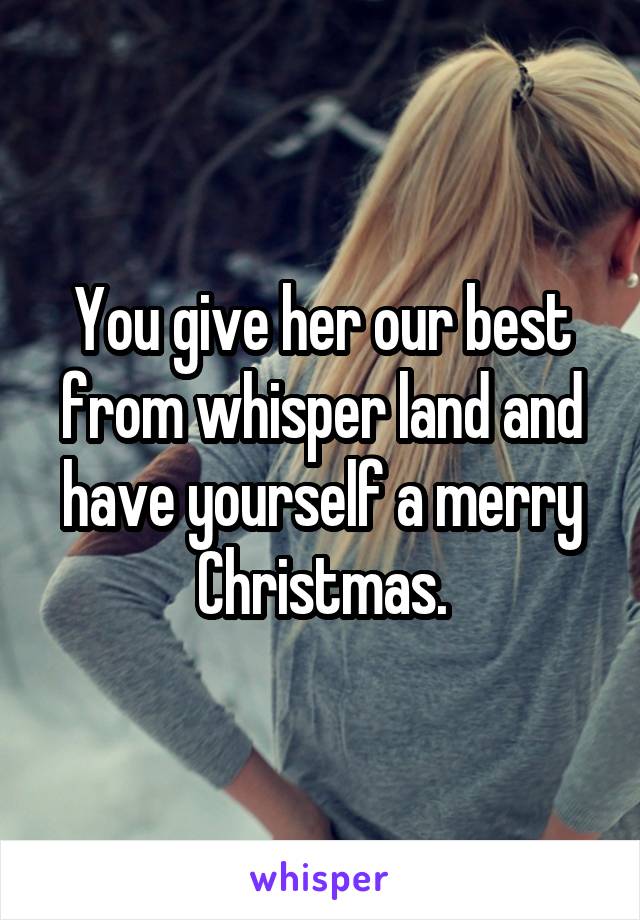 You give her our best from whisper land and have yourself a merry Christmas.