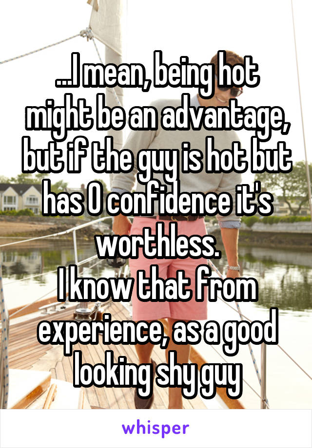 ...I mean, being hot might be an advantage, but if the guy is hot but has 0 confidence it's worthless.
I know that from experience, as a good looking shy guy