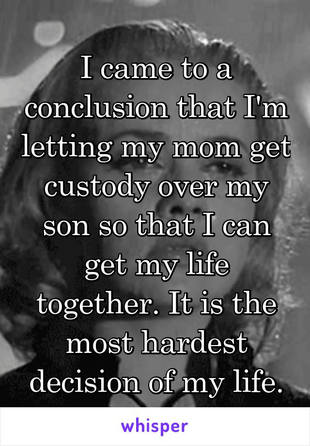 I came to a conclusion that I'm letting my mom get custody over my son so that I can get my life together. It is the most hardest decision of my life.