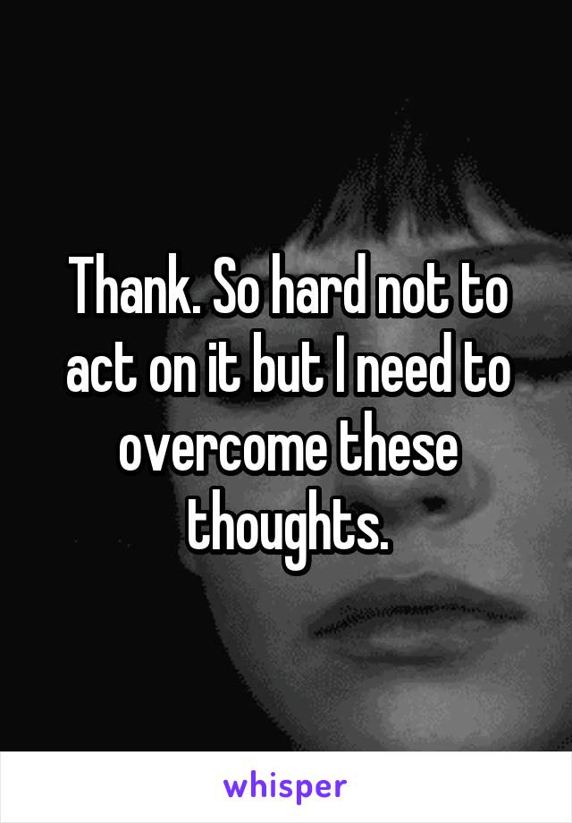 Thank. So hard not to act on it but I need to overcome these thoughts.