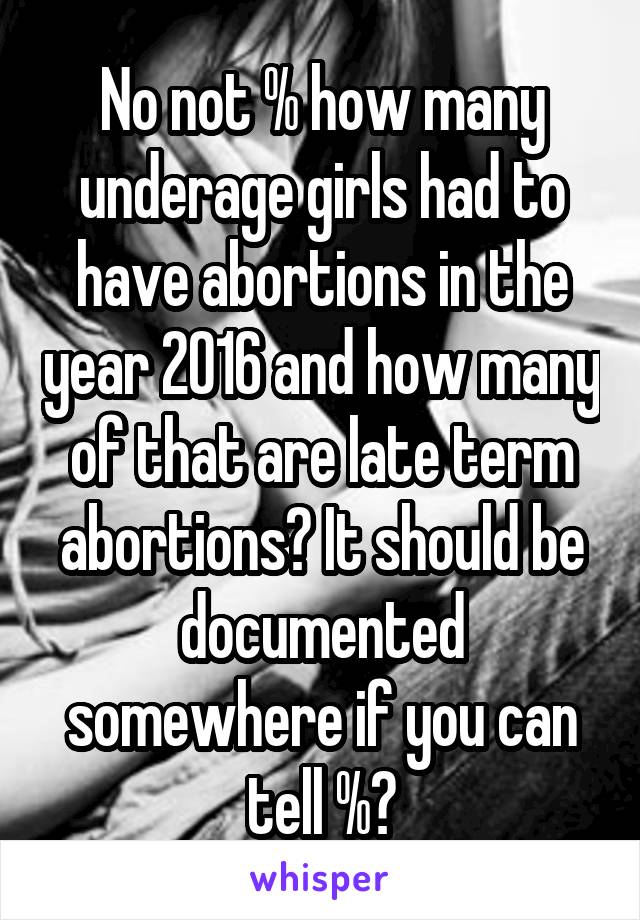 No not % how many underage girls had to have abortions in the year 2016 and how many of that are late term abortions? It should be documented somewhere if you can tell %?