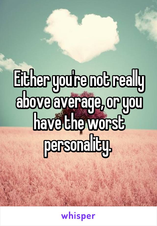 Either you're not really above average, or you have the worst personality. 