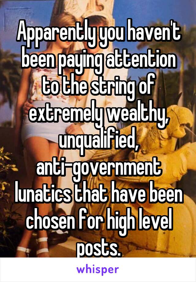 Apparently you haven't been paying attention to the string of extremely wealthy, unqualified, anti-government lunatics that have been chosen for high level posts.