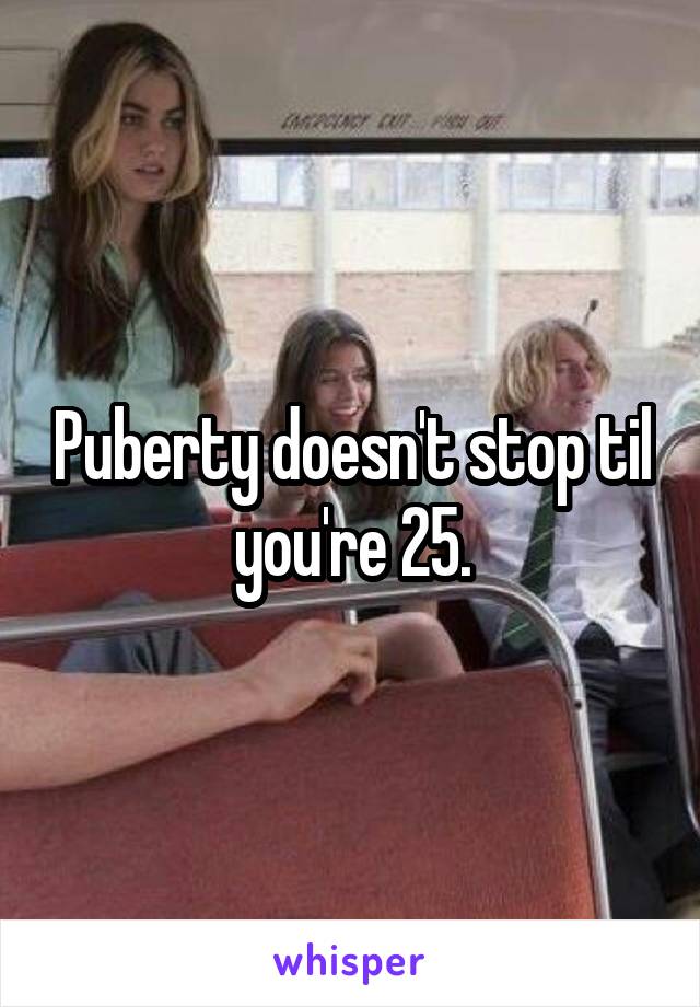 Puberty doesn't stop til you're 25.