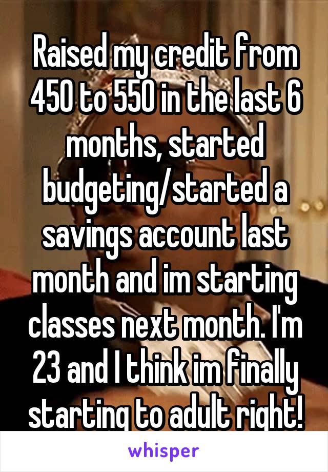 Raised my credit from 450 to 550 in the last 6 months, started budgeting/started a savings account last month and im starting classes next month. I'm 23 and I think im finally starting to adult right!