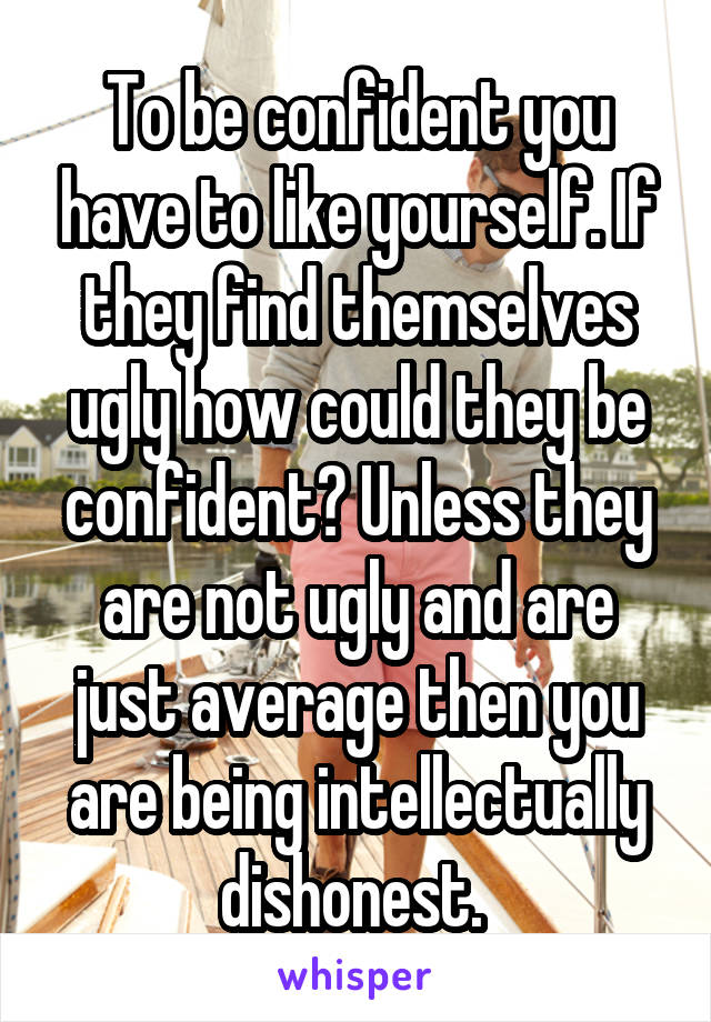 To be confident you have to like yourself. If they find themselves ugly how could they be confident? Unless they are not ugly and are just average then you are being intellectually dishonest. 