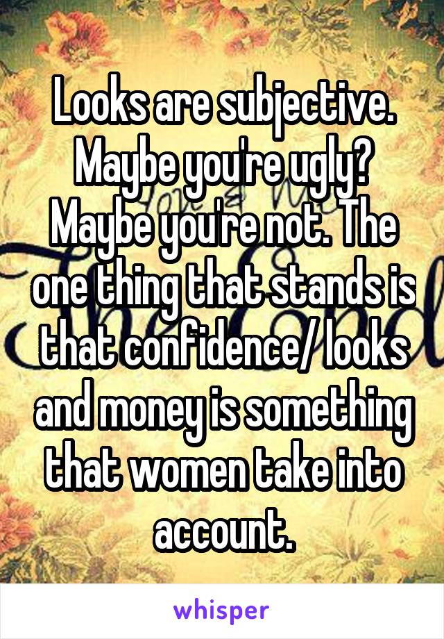 Looks are subjective. Maybe you're ugly? Maybe you're not. The one thing that stands is that confidence/ looks and money is something that women take into account.