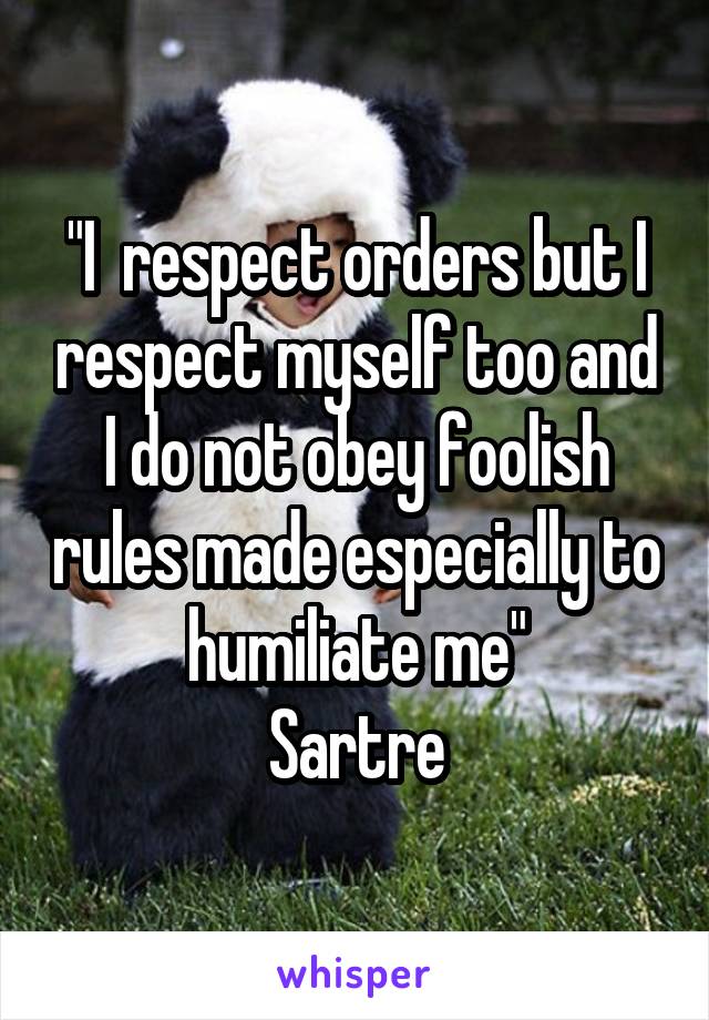 "I  respect orders but I respect myself too and I do not obey foolish rules made especially to humiliate me"
Sartre