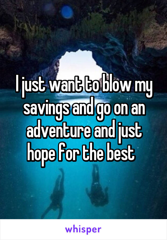 I just want to blow my savings and go on an adventure and just hope for the best  
