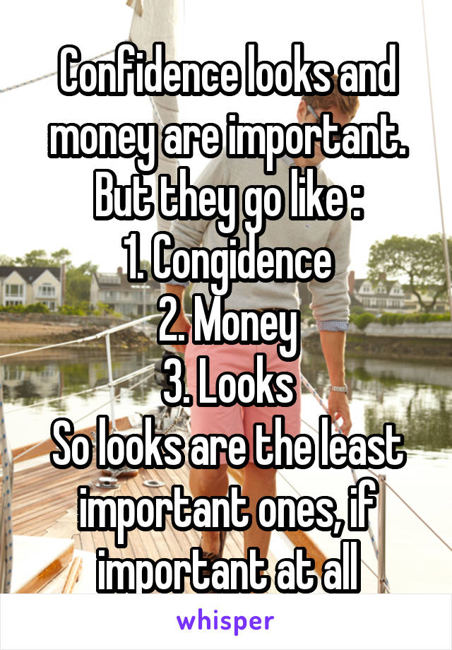 Confidence looks and money are important.
But they go like :
1. Congidence
2. Money
3. Looks
So looks are the least important ones, if important at all