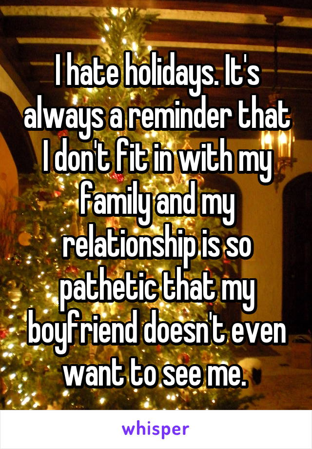 I hate holidays. It's always a reminder that I don't fit in with my family and my relationship is so pathetic that my boyfriend doesn't even want to see me. 