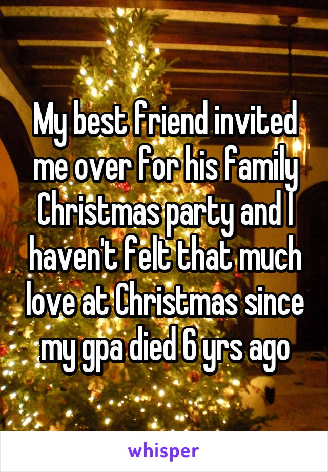 My best friend invited me over for his family Christmas party and I haven't felt that much love at Christmas since my gpa died 6 yrs ago