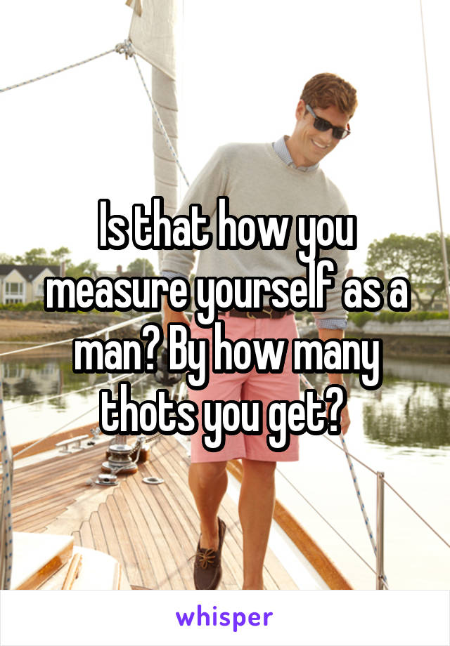 Is that how you measure yourself as a man? By how many thots you get? 