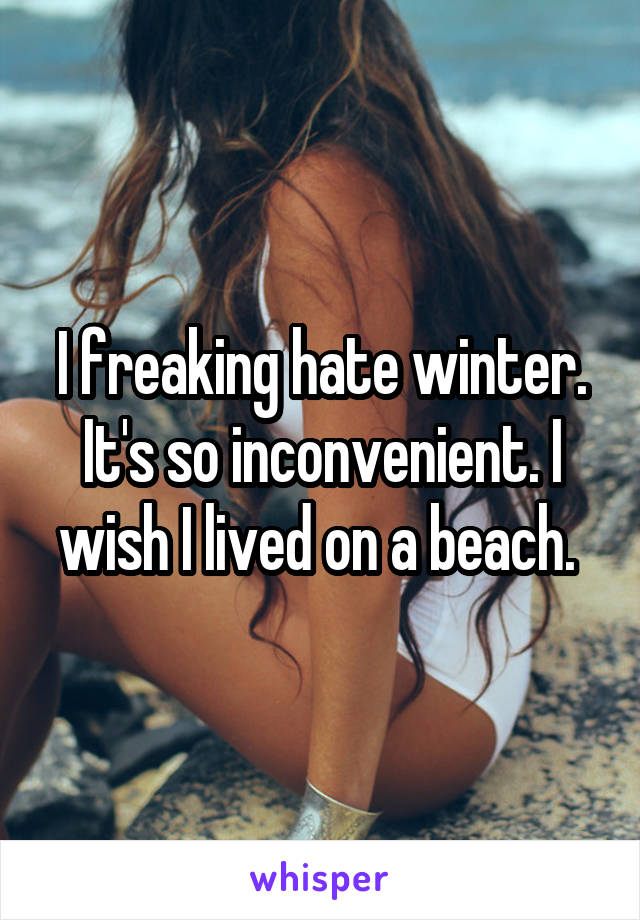 I freaking hate winter. It's so inconvenient. I wish I lived on a beach. 