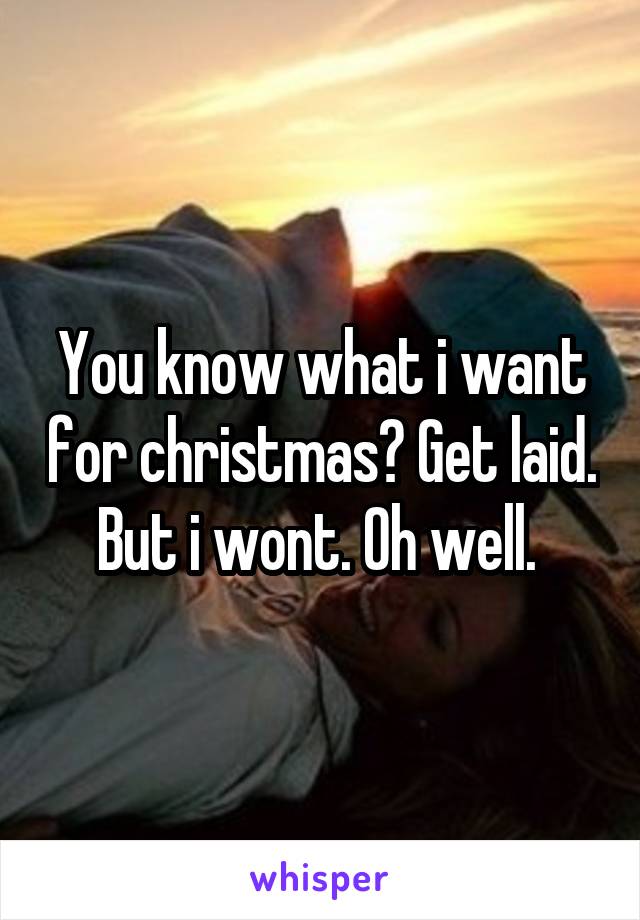 You know what i want for christmas? Get laid. But i wont. Oh well. 