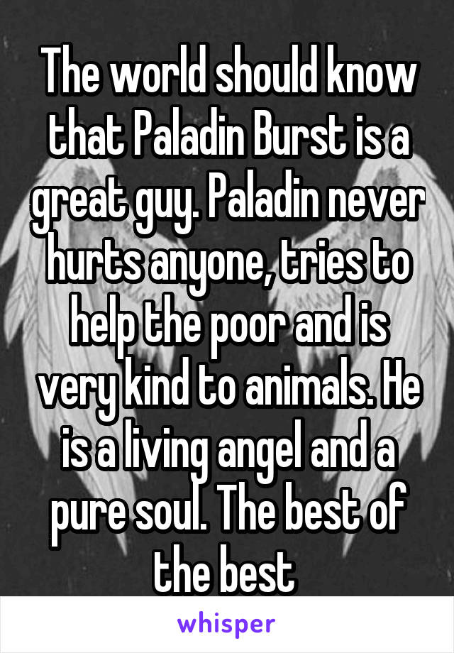 The world should know that Paladin Burst is a great guy. Paladin never hurts anyone, tries to help the poor and is very kind to animals. He is a living angel and a pure soul. The best of the best 
