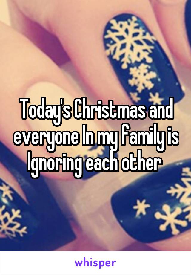 Today's Christmas and everyone In my family is
Ignoring each other 
